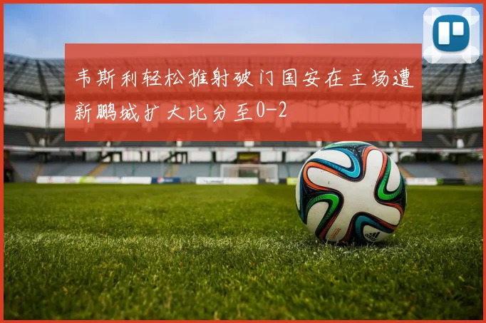 韦斯利轻松推射破门国安在主场遭新鹏城扩大比分至0-2