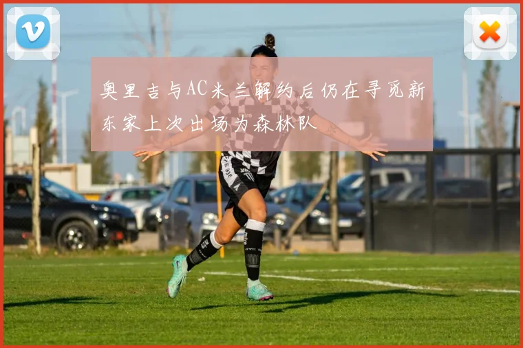 奥里吉与AC米兰解约后仍在寻觅新东家上次出场为森林队