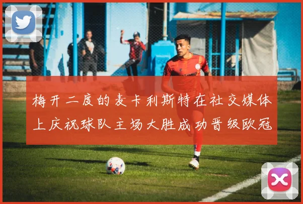 梅开二度的麦卡利斯特在社交媒体上庆祝球队主场大胜成功晋级欧冠16强