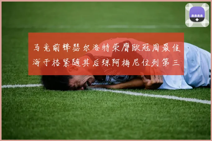 马竞前锋瑟尔洛特荣膺欧冠周最佳海于格紧随其后琼阿梅尼位列第三