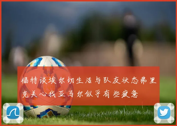 福特谈埃尔切生活与队友状态弗里克关心我亚马尔似乎有些疲惫