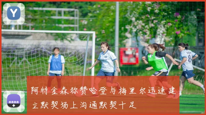 阿特金森称赞哈登与梅里尔迅速建立默契场上沟通默契十足