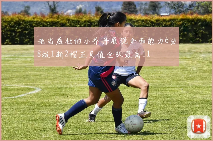 老当益壮的小乔丹展现全面能力6分8板1断2帽正负值全队最高11