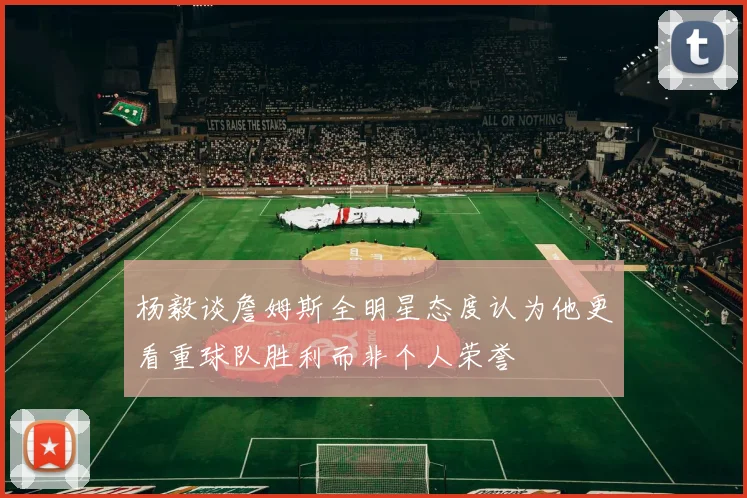 杨毅谈詹姆斯全明星态度认为他更看重球队胜利而非个人荣誉