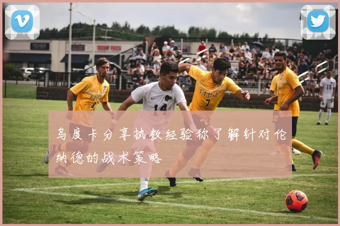 乌度卡分享执教经验称了解针对伦纳德的战术策略