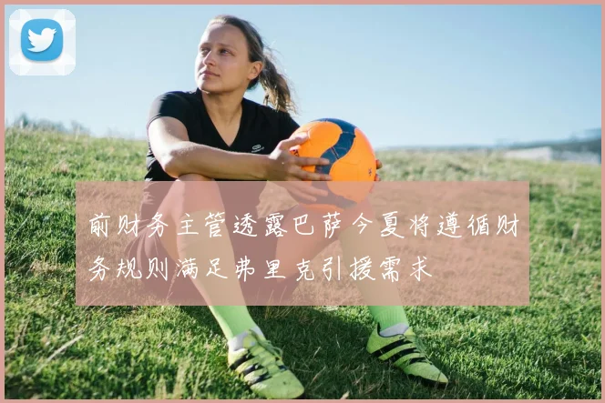 前财务主管透露巴萨今夏将遵循财务规则满足弗里克引援需求
