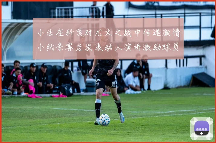 小法在科莫对尤文之战中传递激情小纸条赛后发表动人演讲激励球员士气