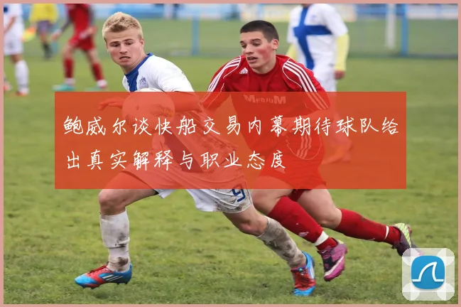 鲍威尔谈快船交易内幕期待球队给出真实解释与职业态度