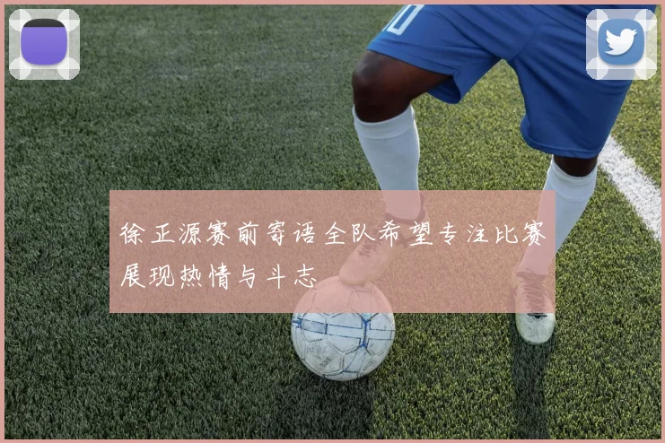 徐正源赛前寄语全队希望专注比赛展现热情与斗志