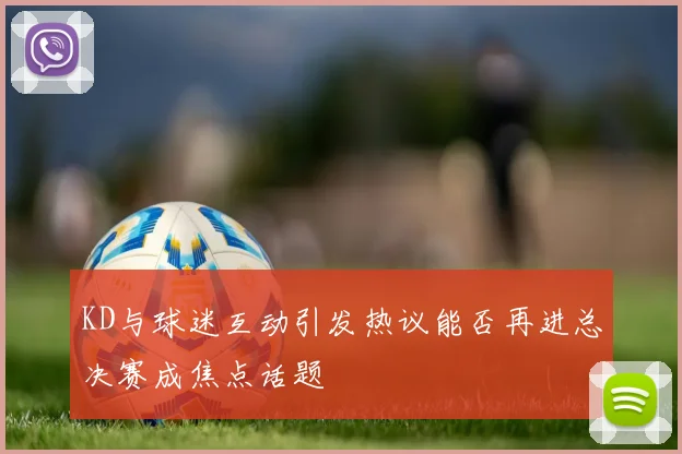 KD与球迷互动引发热议能否再进总决赛成焦点话题