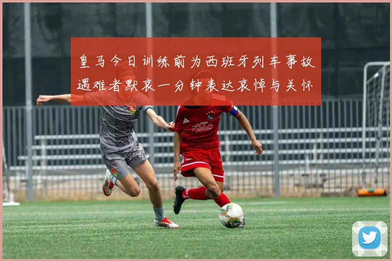 皇马今日训练前为西班牙列车事故遇难者默哀一分钟表达哀悼与关怀