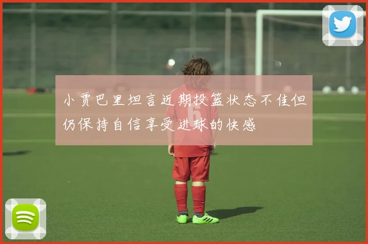 小贾巴里坦言近期投篮状态不佳但仍保持自信享受进球的快感