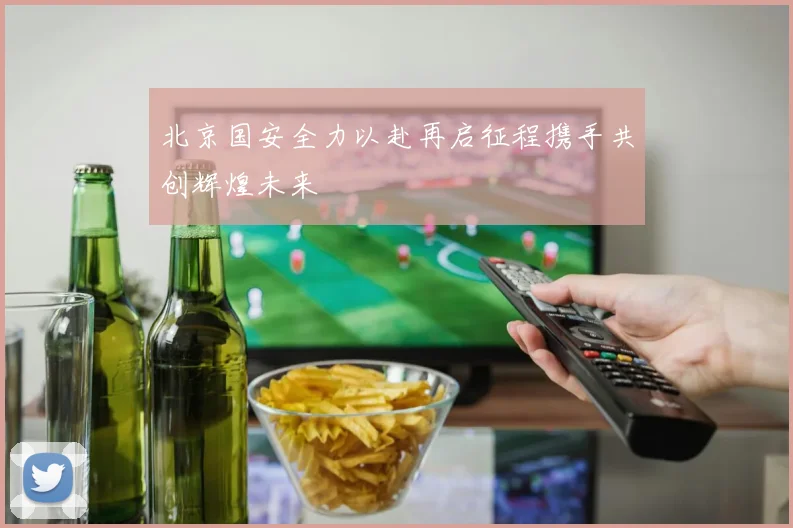 北京国安全力以赴再启征程携手共创辉煌未来