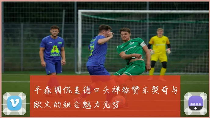 平森调侃基德口头禅称赞东契奇与欧文的组合魅力无穷