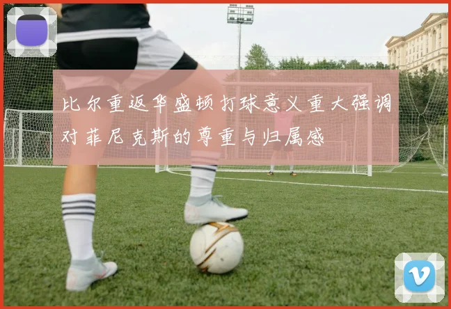 比尔重返华盛顿打球意义重大强调对菲尼克斯的尊重与归属感