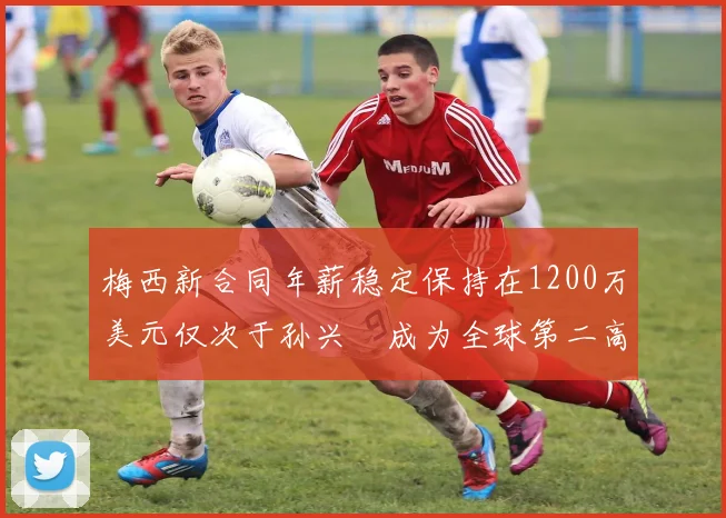 梅西新合同年薪稳定保持在1200万美元仅次于孙兴慜成为全球第二高薪球员