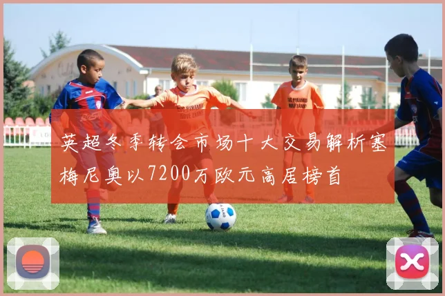 英超冬季转会市场十大交易解析塞梅尼奥以7200万欧元高居榜首