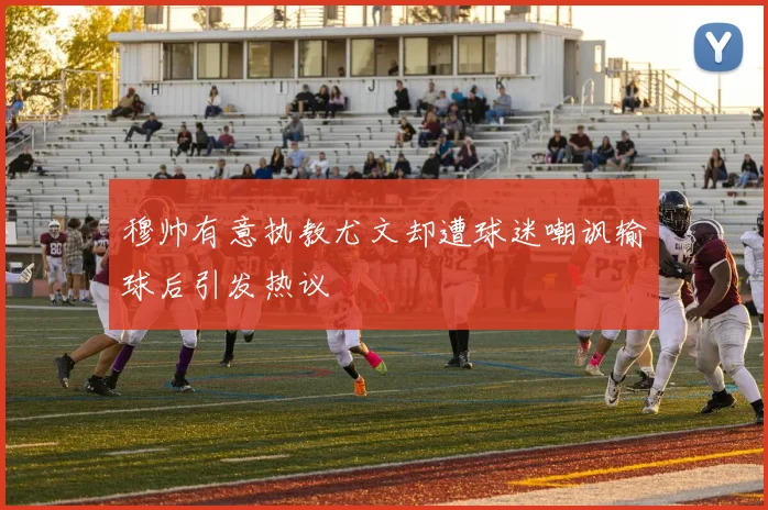 穆帅有意执教尤文却遭球迷嘲讽输球后引发热议