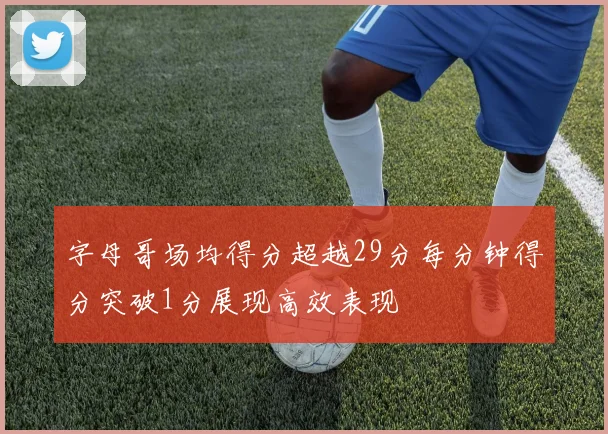 字母哥场均得分超越29分每分钟得分突破1分展现高效表现