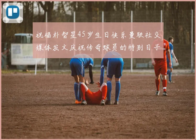 祝福朴智星45岁生日快乐曼联社交媒体发文庆祝传奇球员的特别日子