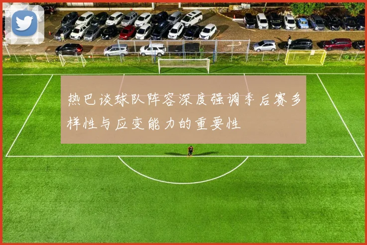 热巴谈球队阵容深度强调季后赛多样性与应变能力的重要性