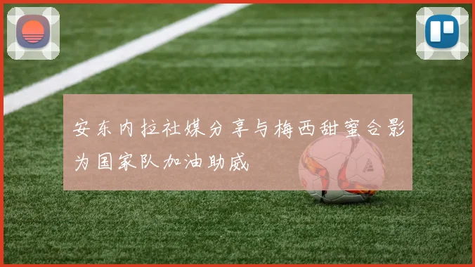 安东内拉社媒分享与梅西甜蜜合影为国家队加油助威