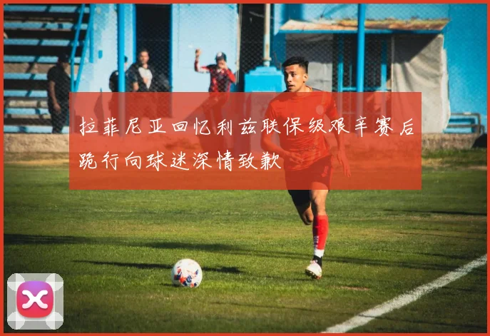 拉菲尼亚回忆利兹联保级艰辛赛后跪行向球迷深情致歉