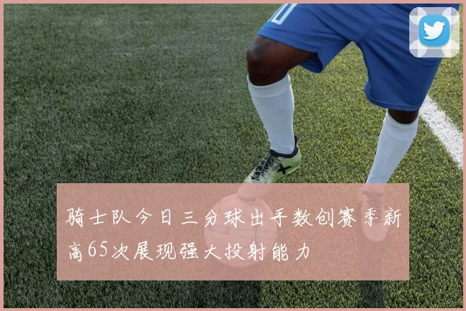 骑士队今日三分球出手数创赛季新高65次展现强大投射能力