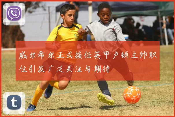 威尔希尔正式接任英甲卢顿主帅职位引发广泛关注与期待
