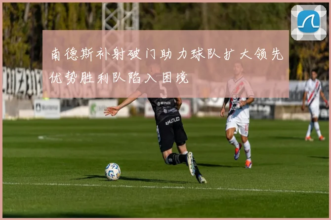 南德斯补射破门助力球队扩大领先优势胜利队陷入困境